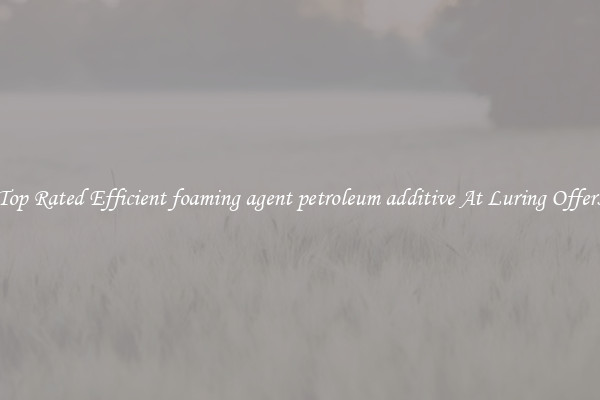 Top Rated Efficient foaming agent petroleum additive At Luring Offers