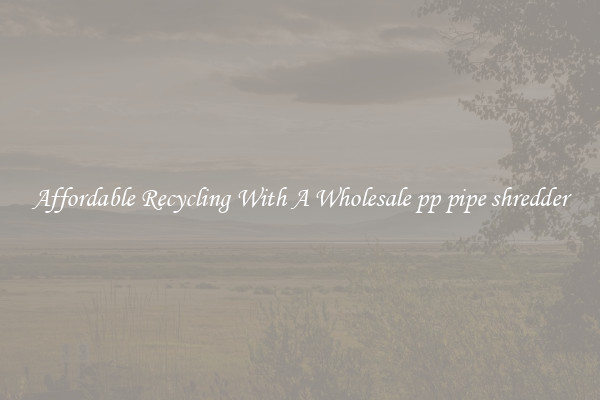 Affordable Recycling With A Wholesale pp pipe shredder