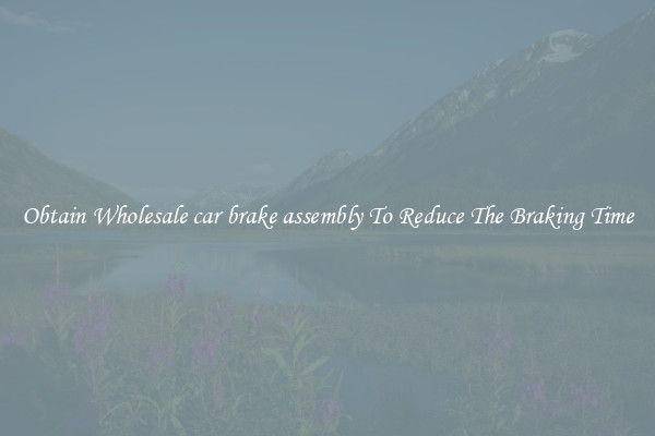 Obtain Wholesale car brake assembly To Reduce The Braking Time