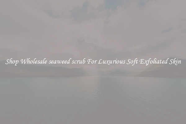 Shop Wholesale seaweed scrub For Luxurious Soft Exfoliated Skin