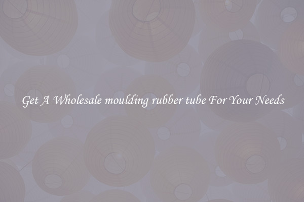 Get A Wholesale moulding rubber tube For Your Needs