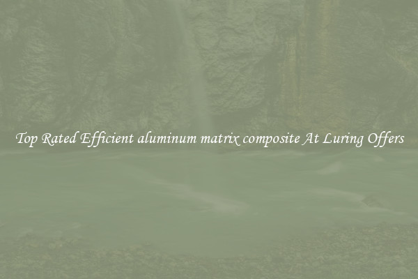 Top Rated Efficient aluminum matrix composite At Luring Offers